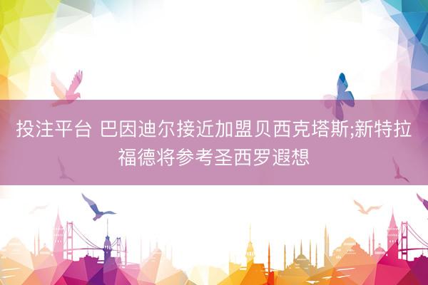 投注平台 巴因迪尔接近加盟贝西克塔斯;新特拉福德将参考圣西罗遐想