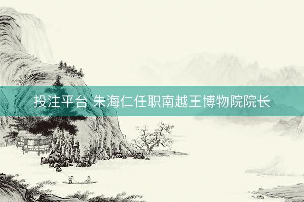 投注平台 朱海仁任职南越王博物院院长