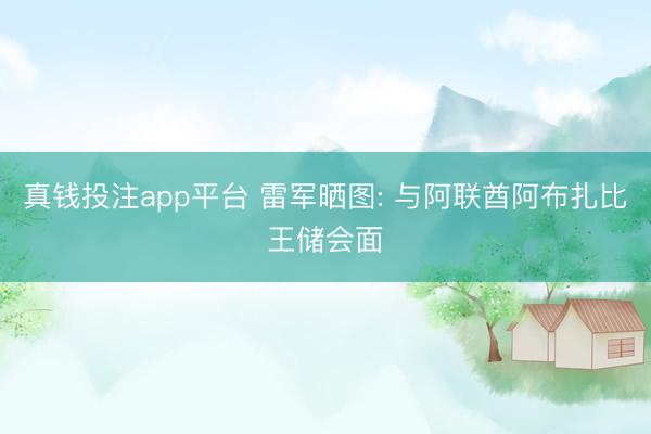 真钱投注app平台 雷军晒图: 与阿联酋阿布扎比王储会面