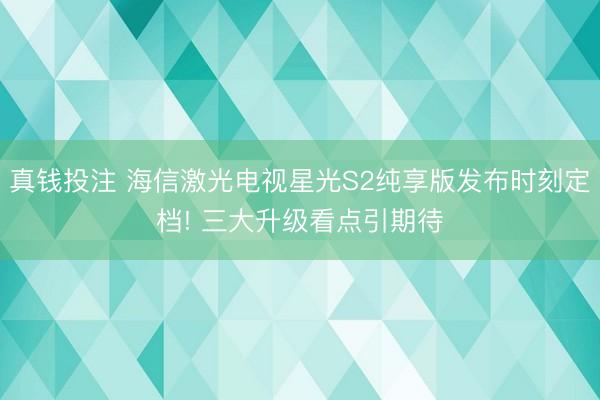真钱投注 海信激光电视星光S2纯享版发布时刻定档! 三大升级看点引期待