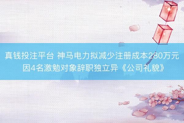 真钱投注平台 神马电力拟减少注册成本280万元 因4名激勉对象辞职独立异《公司礼貌》