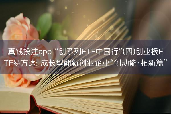 真钱投注app “创系列ETF中国行”(四)创业板ETF易方达: 成长型翻新创业企业“创动能·拓新篇”